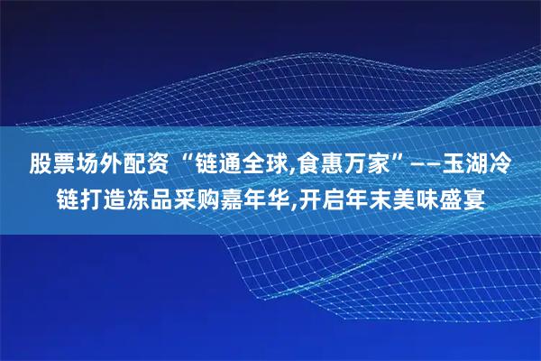 股票场外配资 “链通全球,食惠万家”——玉湖冷链打造冻品采购嘉年华,开启年末美味盛宴
