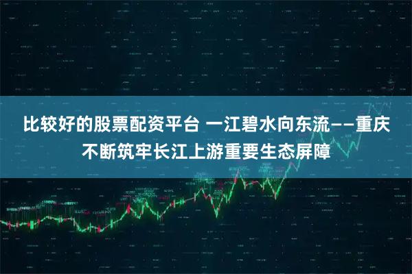 比较好的股票配资平台 一江碧水向东流——重庆不断筑牢长江上游重要生态屏障