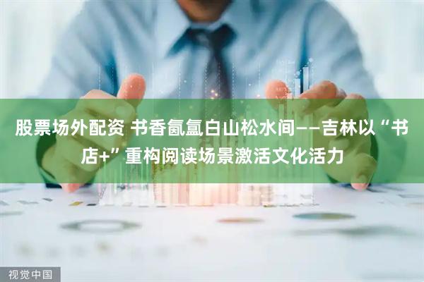 股票场外配资 书香氤氲白山松水间——吉林以“书店+”重构阅读场景激活文化活力