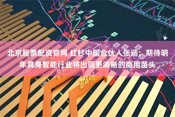 北京股票配资官网 红杉中国合伙人张涵：期待明年具身智能行业将出现更清晰的商用苗头