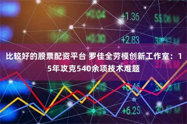 比较好的股票配资平台 罗佳全劳模创新工作室：15年攻克540余项技术难题