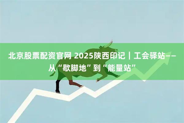 北京股票配资官网 2025陕西印记｜工会驿站——从“歇脚地”到“能量站”