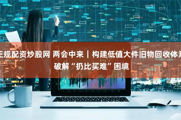 正规配资炒股网 两会中来｜构建低值大件旧物回收体系 破解“扔比买难”困境