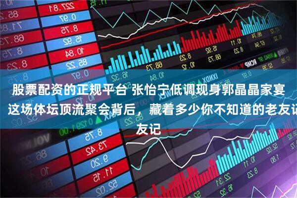 股票配资的正规平台 张怡宁低调现身郭晶晶家宴，这场体坛顶流聚会背后，藏着多少你不知道的老友记