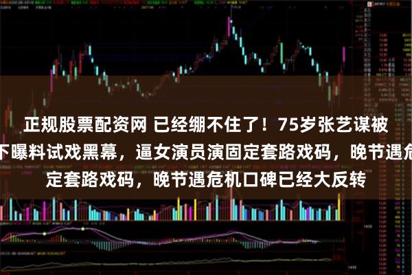 正规股票配资网 已经绷不住了！75岁张艺谋被跟了十余年的老部下曝料试戏黑幕，逼女演员演固定套路戏码，晚节遇危机口碑已经大反转