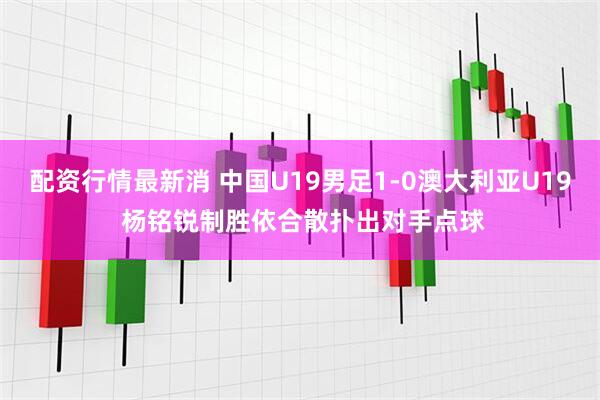 配资行情最新消 中国U19男足1-0澳大利亚U19 杨铭锐制胜依合散扑出对手点球