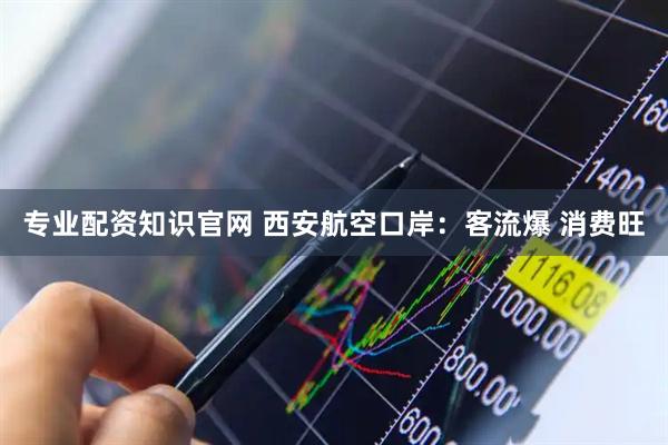 专业配资知识官网 西安航空口岸：客流爆 消费旺