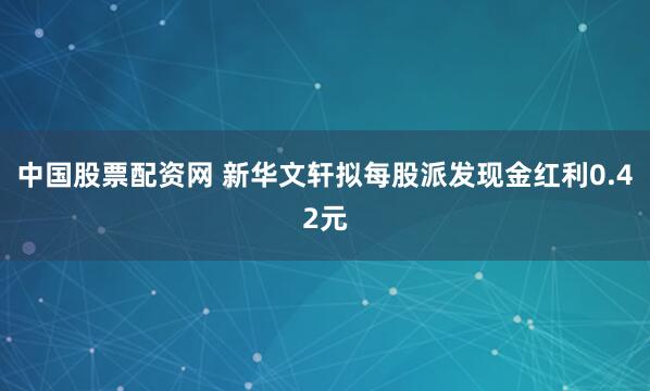 中国股票配资网 新华文轩拟每股派发现金红利0.42元