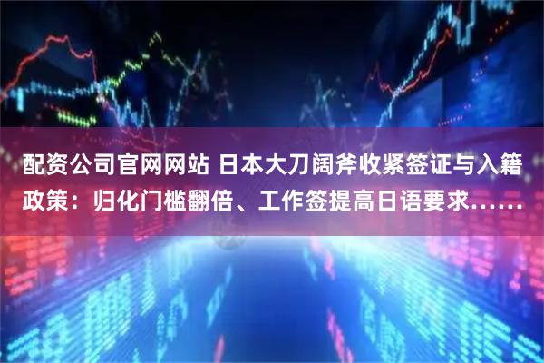 配资公司官网网站 日本大刀阔斧收紧签证与入籍政策：归化门槛翻倍、工作签提高日语要求……