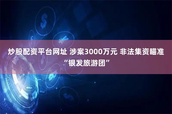 炒股配资平台网址 涉案3000万元 非法集资瞄准“银发旅游团”