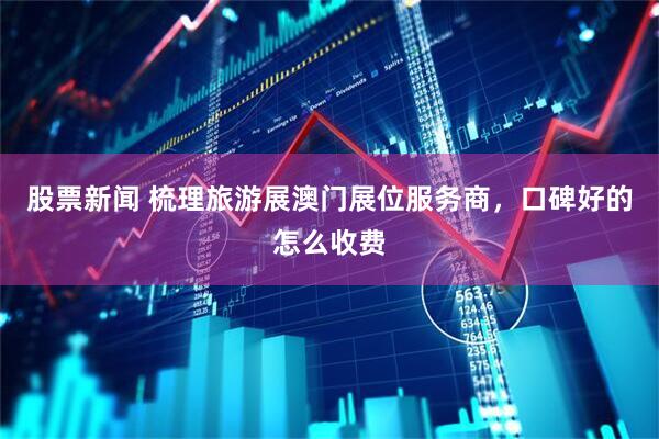 股票新闻 梳理旅游展澳门展位服务商，口碑好的怎么收费