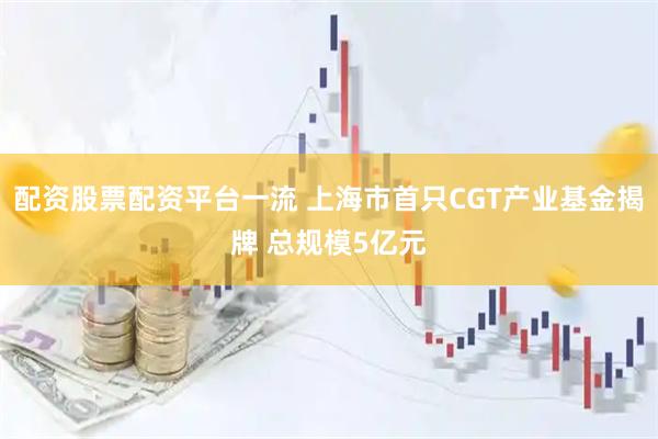 配资股票配资平台一流 上海市首只CGT产业基金揭牌 总规模5亿元