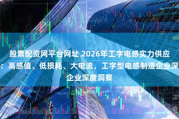 股票配资网平台网址 2026年工字电感实力供应商选择：高感值、低损耗、大电流，工字型电感制造企业深度洞察