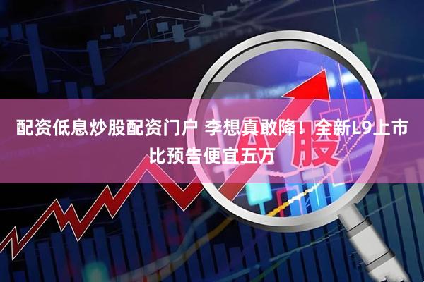 配资低息炒股配资门户 李想真敢降！全新L9上市比预告便宜五万