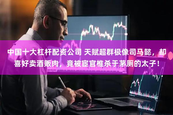 中国十大杠杆配资公司 天赋超群极像司马懿，却喜好卖酒贩肉，竟被宦官椎杀于茅厕的太子！